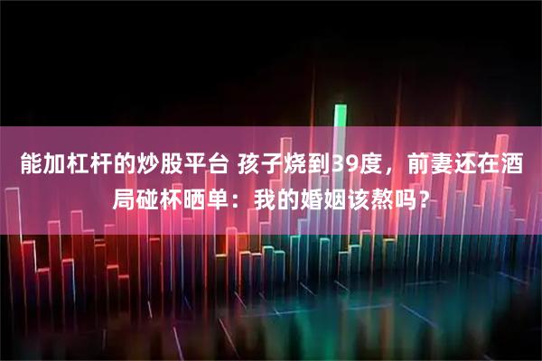 能加杠杆的炒股平台 孩子烧到39度，前妻还在酒局碰杯晒单：我的婚姻该熬吗？