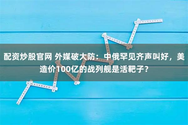 配资炒股官网 外媒破大防：中俄罕见齐声叫好，美造价100亿的战列舰是活靶子？