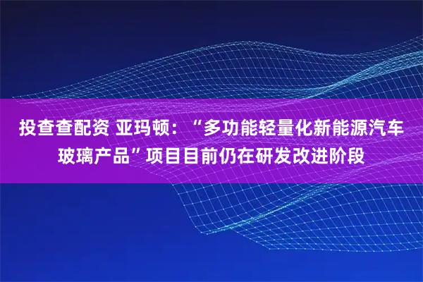 投查查配资 亚玛顿：“多功能轻量化新能源汽车玻璃产品”项目目前仍在研发改进阶段