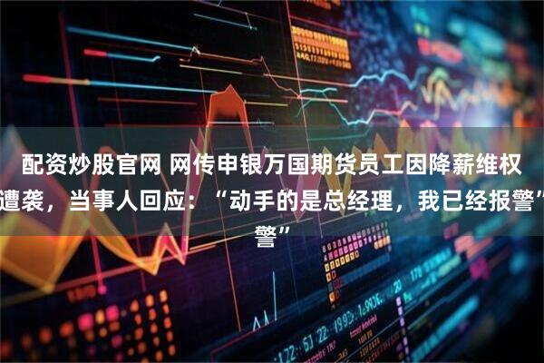 配资炒股官网 网传申银万国期货员工因降薪维权遭袭，当事人回应：“动手的是总经理，我已经报警”