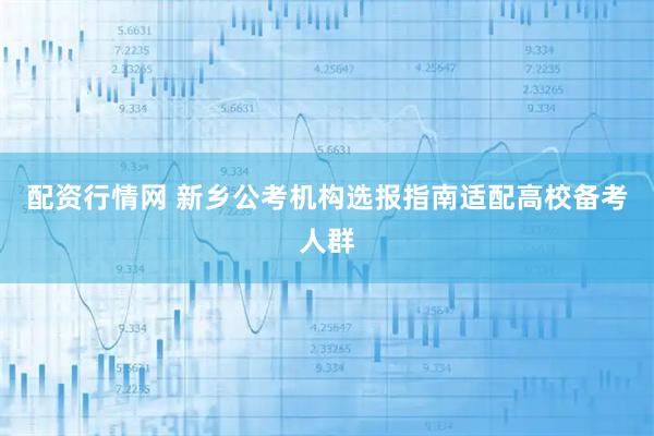 配资行情网 新乡公考机构选报指南适配高校备考人群