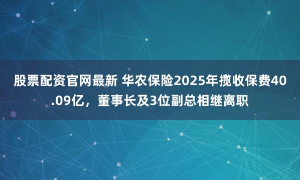股票配资官网最新 华农保险2025年揽收保费40.09亿，董事长及3位副总相继离职