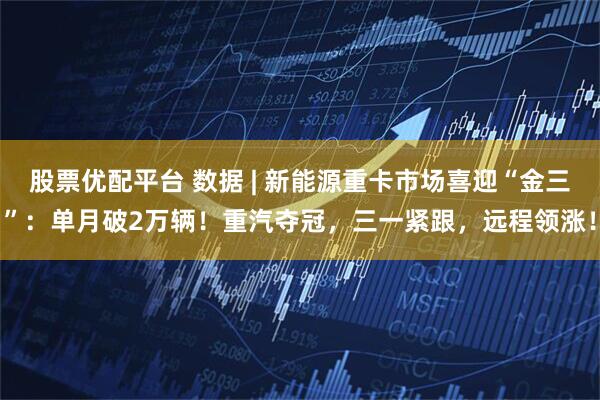 股票优配平台 数据 | 新能源重卡市场喜迎“金三”：单月破2万辆！重汽夺冠，三一紧跟，远程领涨！