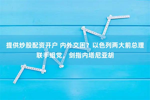 提供炒股配资开户 内外交困？以色列两大前总理联手组党，剑指内塔尼亚胡