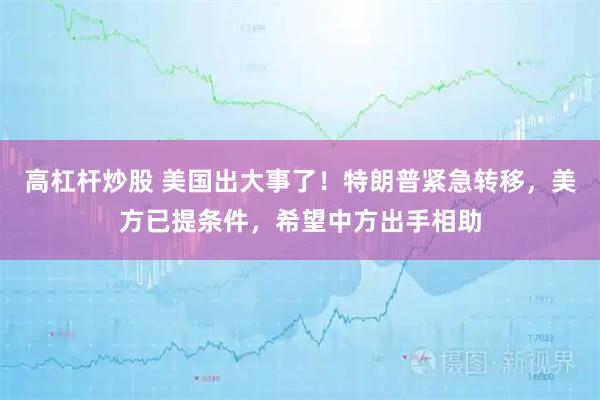 高杠杆炒股 美国出大事了！特朗普紧急转移，美方已提条件，希望中方出手相助