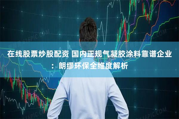 在线股票炒股配资 国内正规气凝胶涂料靠谱企业：朗缪环保全维度解析