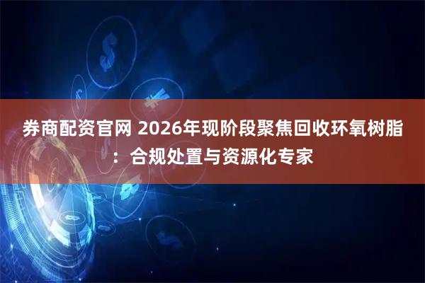 券商配资官网 2026年现阶段聚焦回收环氧树脂：合规处置与资源化专家