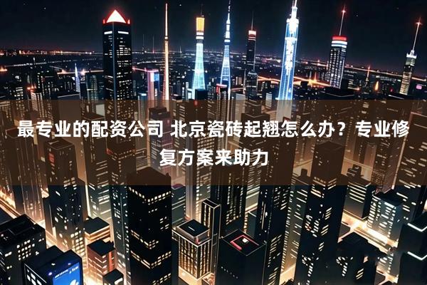 最专业的配资公司 北京瓷砖起翘怎么办？专业修复方案来助力