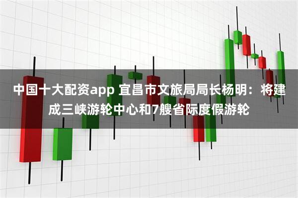 中国十大配资app 宜昌市文旅局局长杨明：将建成三峡游轮中心和7艘省际度假游轮